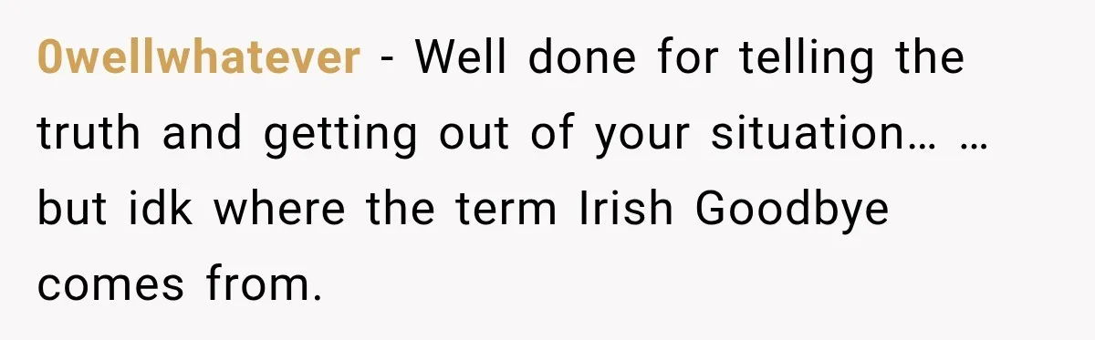 0wellwhatever − Well done for telling the truth and getting out of your situation… …but idk where the term Irish Goodbye comes from.