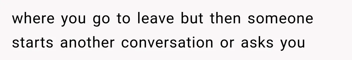 where you go to leave but then someone starts another conversation or asks you