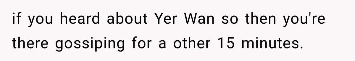 if you heard about Yer Wan so then you're there gossiping for a other 15 minutes.