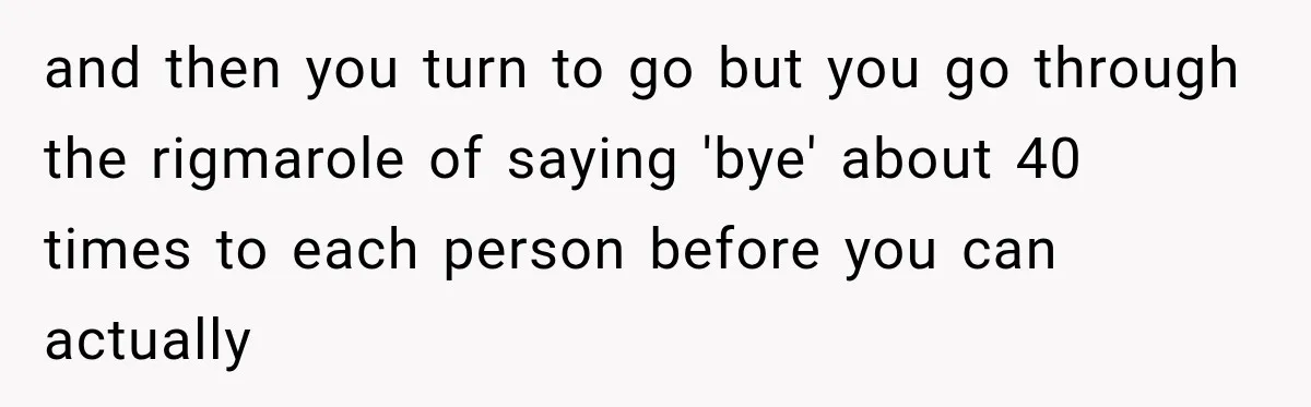 and then you turn to go but you go through the rigmarole of saying 'bye' about 40 times to each person before you can actually
