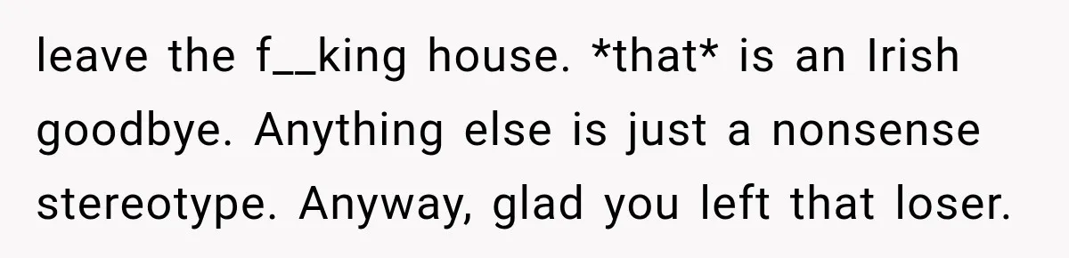 leave the f__king house. *that* is an Irish goodbye. Anything else is just a nonsense stereotype. Anyway, glad you left that loser.