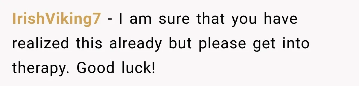 IrishViking7 − I am sure that you have realized this already but please get into therapy. Good luck!