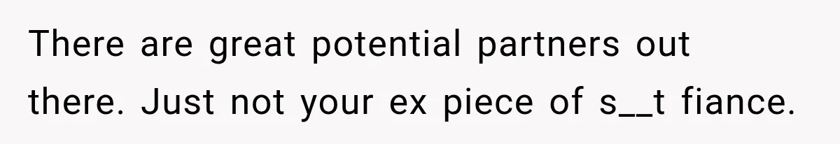 There are great potential partners out there. Just not your ex piece of s__t fiance.