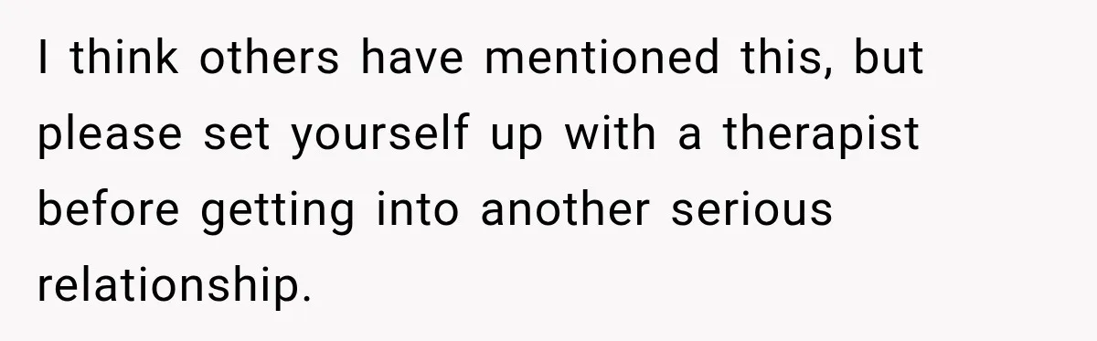 I think others have mentioned this, but please set yourself up with a therapist before getting into another serious relationship.