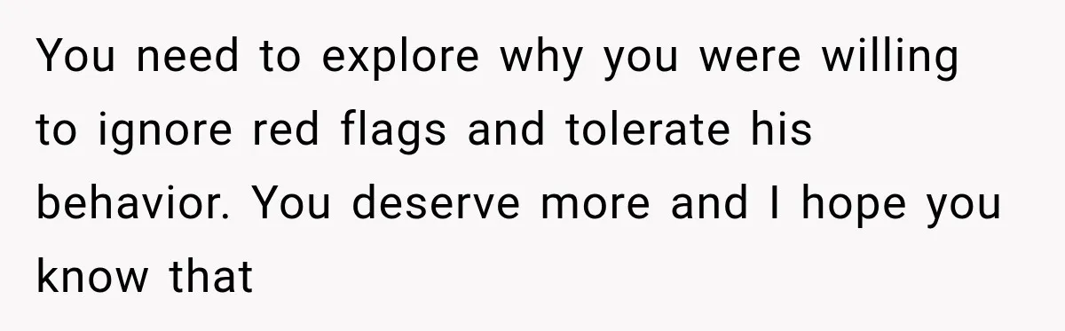 You need to explore why you were willing to ignore red flags and tolerate his behavior. You deserve more and I hope you know that