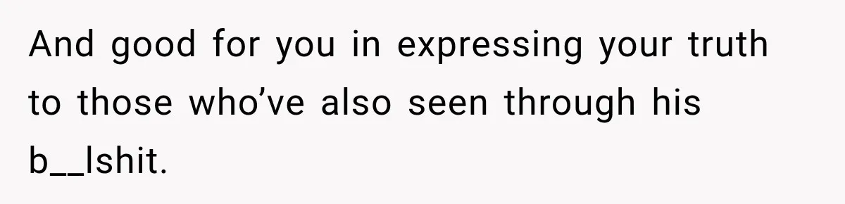 And good for you in expressing your truth to those who’ve also seen through his b__lshit.