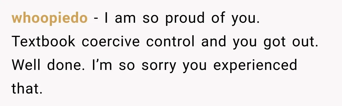 whoopiedo − I am so proud of you. Textbook coercive control and you got out. Well done. I’m so sorry you experienced that.