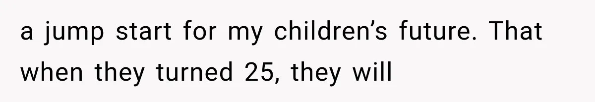 a jump start for my children’s future. That when they turned 25, they will