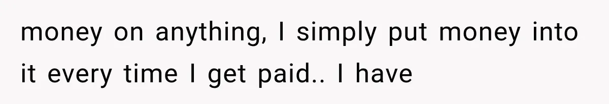 money on anything, I simply put money into it every time I get paid.. I have