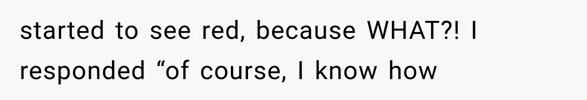 started to see red, because WHAT?! I responded “of course, I know how