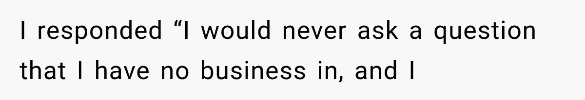 I responded “I would never ask a question that I have no business in, and I