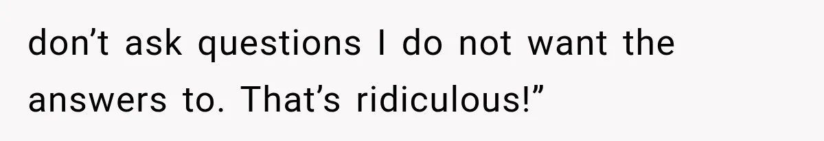 don’t ask questions I do not want the answers to. That’s ridiculous!”