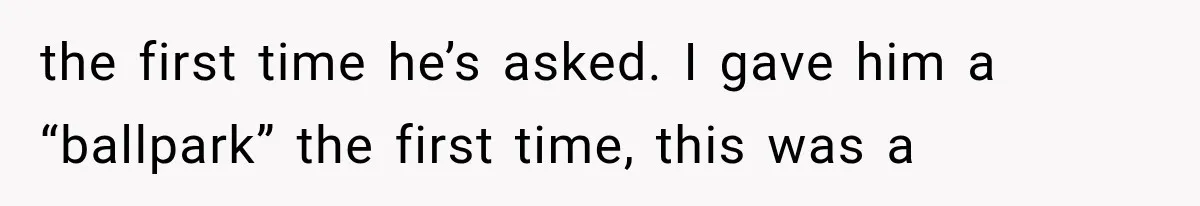 the first time he’s asked. I gave him a “ballpark” the first time, this was a