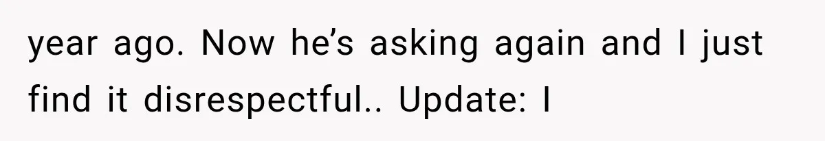 year ago. Now he’s asking again and I just find it disrespectful.. Update: I
