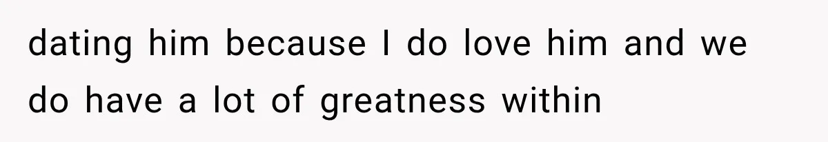 dating him because I do love him and we do have a lot of greatness within