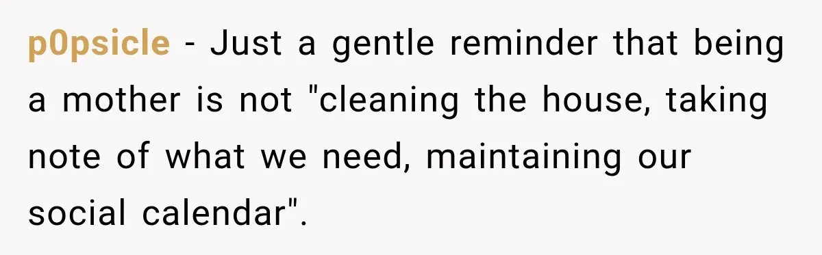 Young Mom Says Motherhood “Ruined” Her Life, Then Reddit Spots a Much Bigger Problem p0psicle − Just a gentle reminder that being a mother is not "cleaning the house, taking note of what we need, maintaining our social calendar".