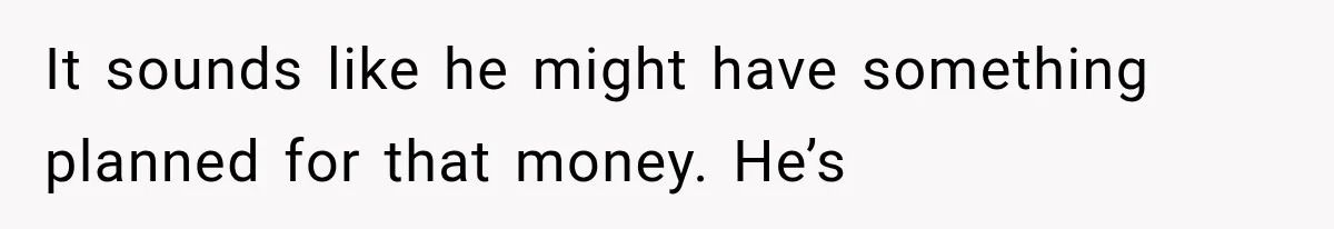 It sounds like he might have something planned for that money. He’s