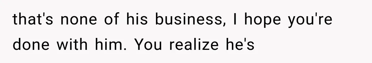 that's none of his business, I hope you're done with him. You realize he's