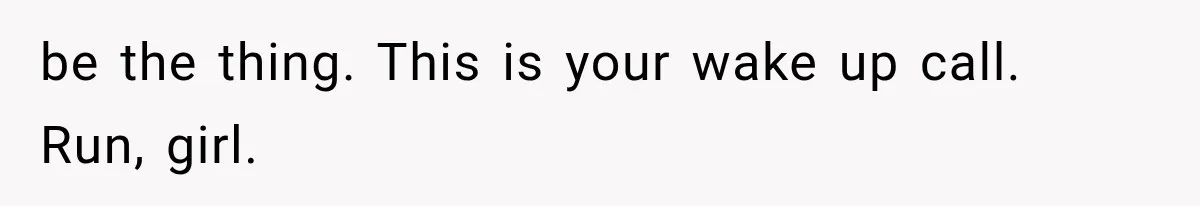 be the thing. This is your wake up call. Run, girl.