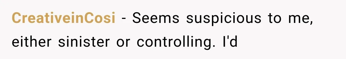 CreativeinCosi − Seems suspicious to me, either sinister or controlling. I'd