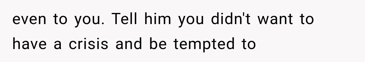 even to you. Tell him you didn't want to have a crisis and be tempted to