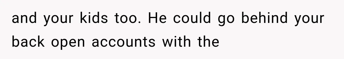 and your kids too. He could go behind your back open accounts with the
