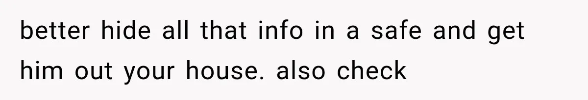 better hide all that info in a safe and get him out your house. also check