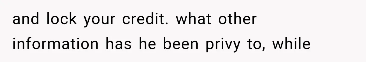 and lock your credit. what other information has he been privy to, while