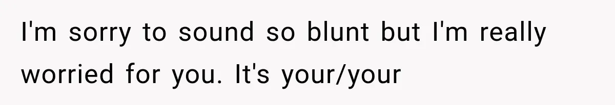 I'm sorry to sound so blunt but I'm really worried for you. It's your/your