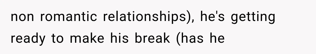 non romantic relationships), he's getting ready to make his break (has he