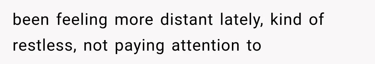 been feeling more distant lately, kind of restless, not paying attention to