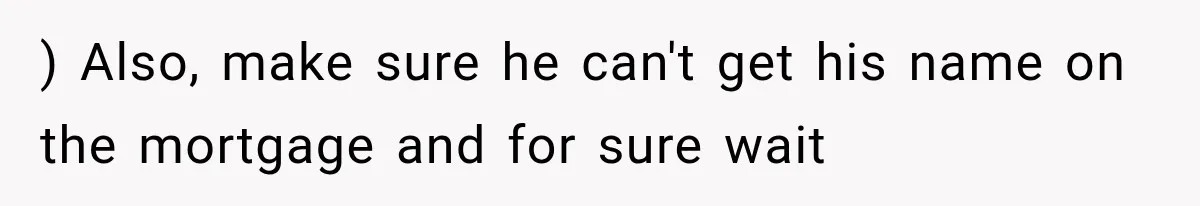 ) Also, make sure he can't get his name on the mortgage and for sure wait