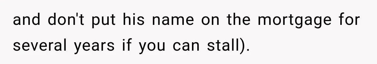 and don't put his name on the mortgage for several years if you can stall).