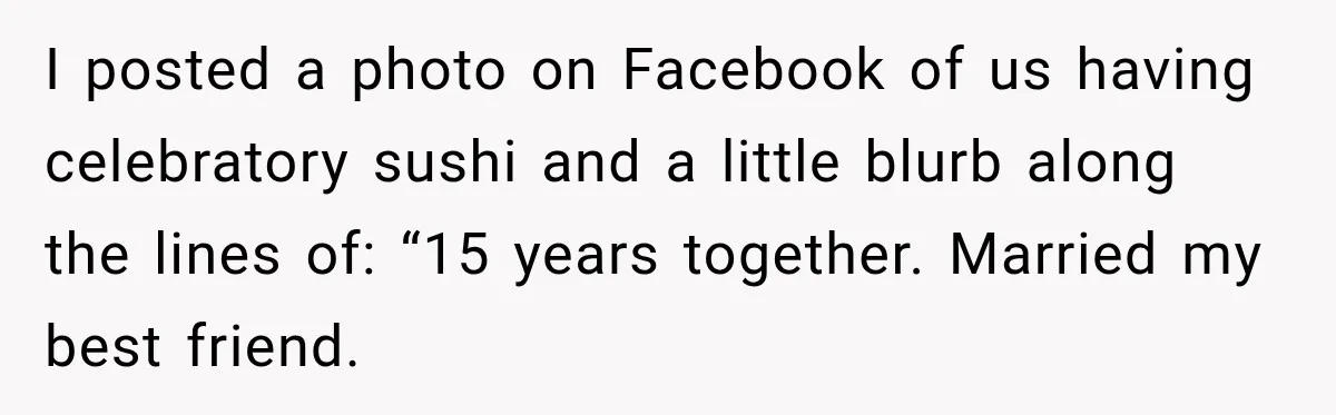 I posted a photo on Facebook of us having celebratory sushi and a little blurb along the lines of: “15 years together. Married my best friend.