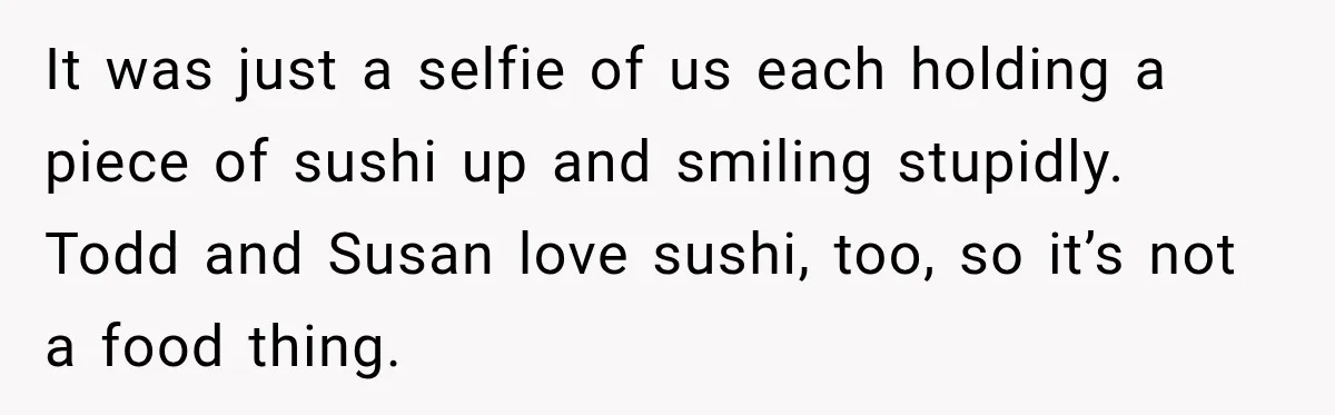 It was just a selfie of us each holding a piece of sushi up and smiling stupidly. Todd and Susan love sushi, too, so it’s not a food thing.