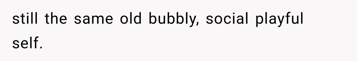 still the same old bubbly, social playful self.