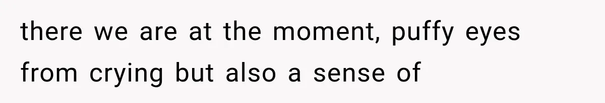 there we are at the moment, puffy eyes from crying but also a sense of