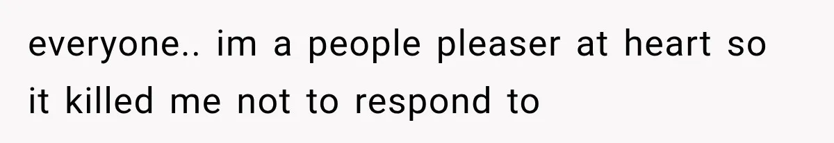 everyone.. im a people pleaser at heart so it killed me not to respond to