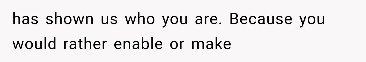 has shown us who you are. Because you would rather enable or make
