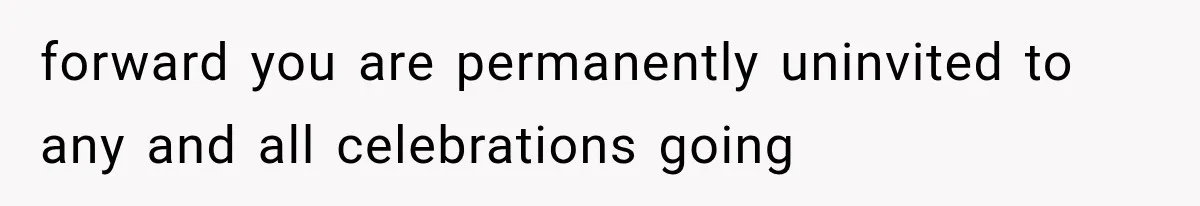 forward you are permanently uninvited to any and all celebrations going