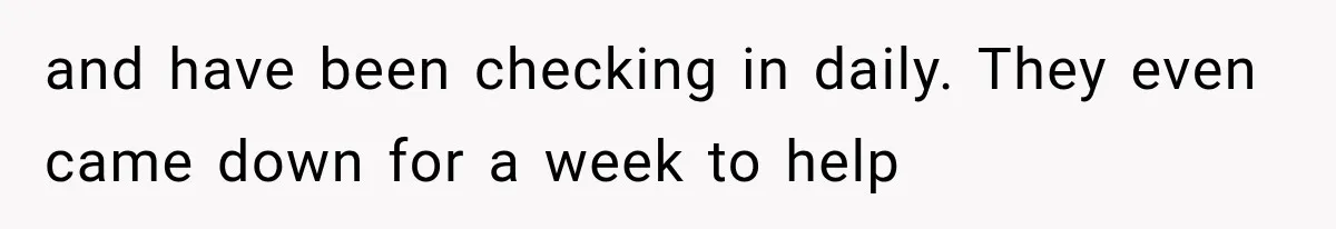 and have been checking in daily. They even came down for a week to help