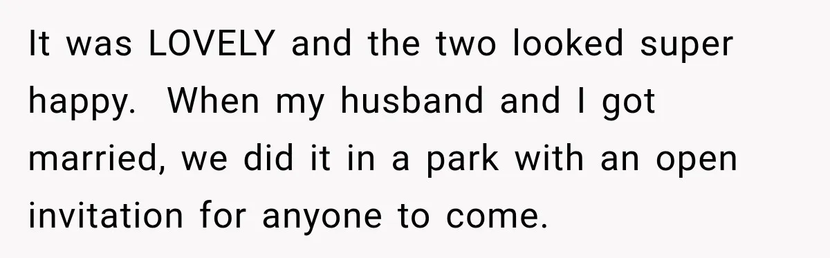 It was LOVELY and the two looked super happy.  When my husband and I got married, we did it in a park with an open invitation for anyone to come.