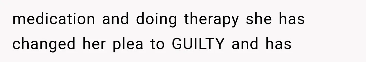 medication and doing therapy she has changed her plea to GUILTY and has