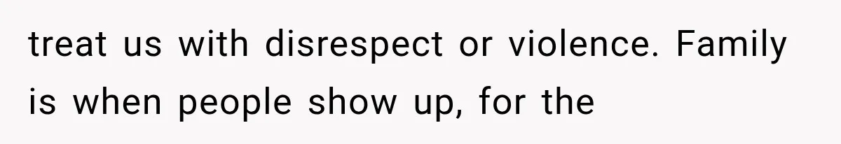 treat us with disrespect or violence. Family is when people show up, for the
