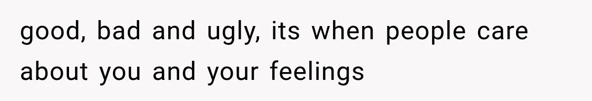 good, bad and ugly, its when people care about you and your feelings