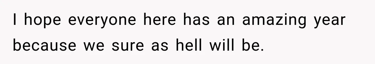 I hope everyone here has an amazing year because we sure as hell will be.