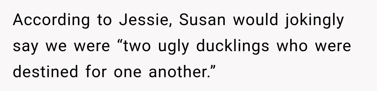 According to Jessie, Susan would jokingly say we were “two ugly ducklings who were destined for one another.”