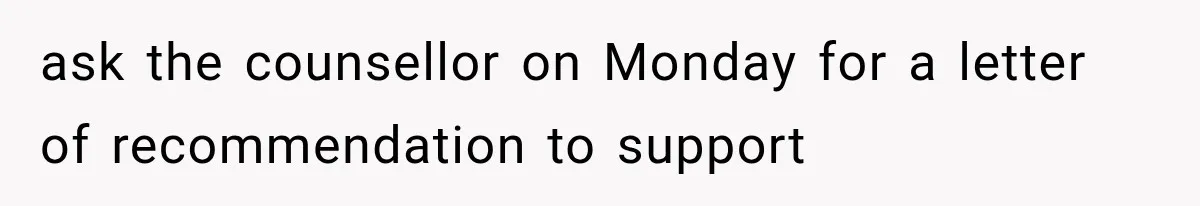 ask the counsellor on Monday for a letter of recommendation to support