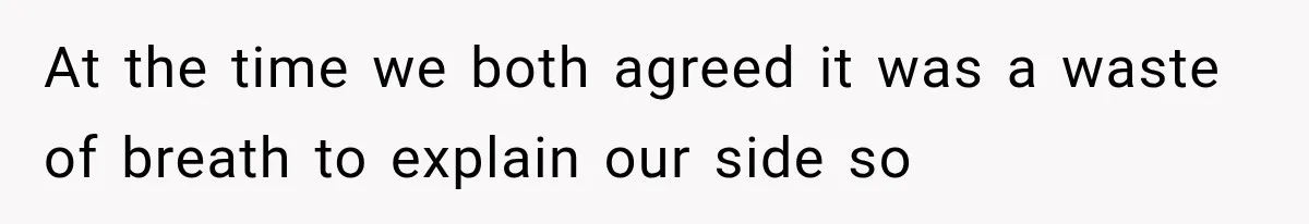 At the time we both agreed it was a waste of breath to explain our side so