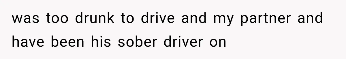 was too drunk to drive and my partner and have been his sober driver on